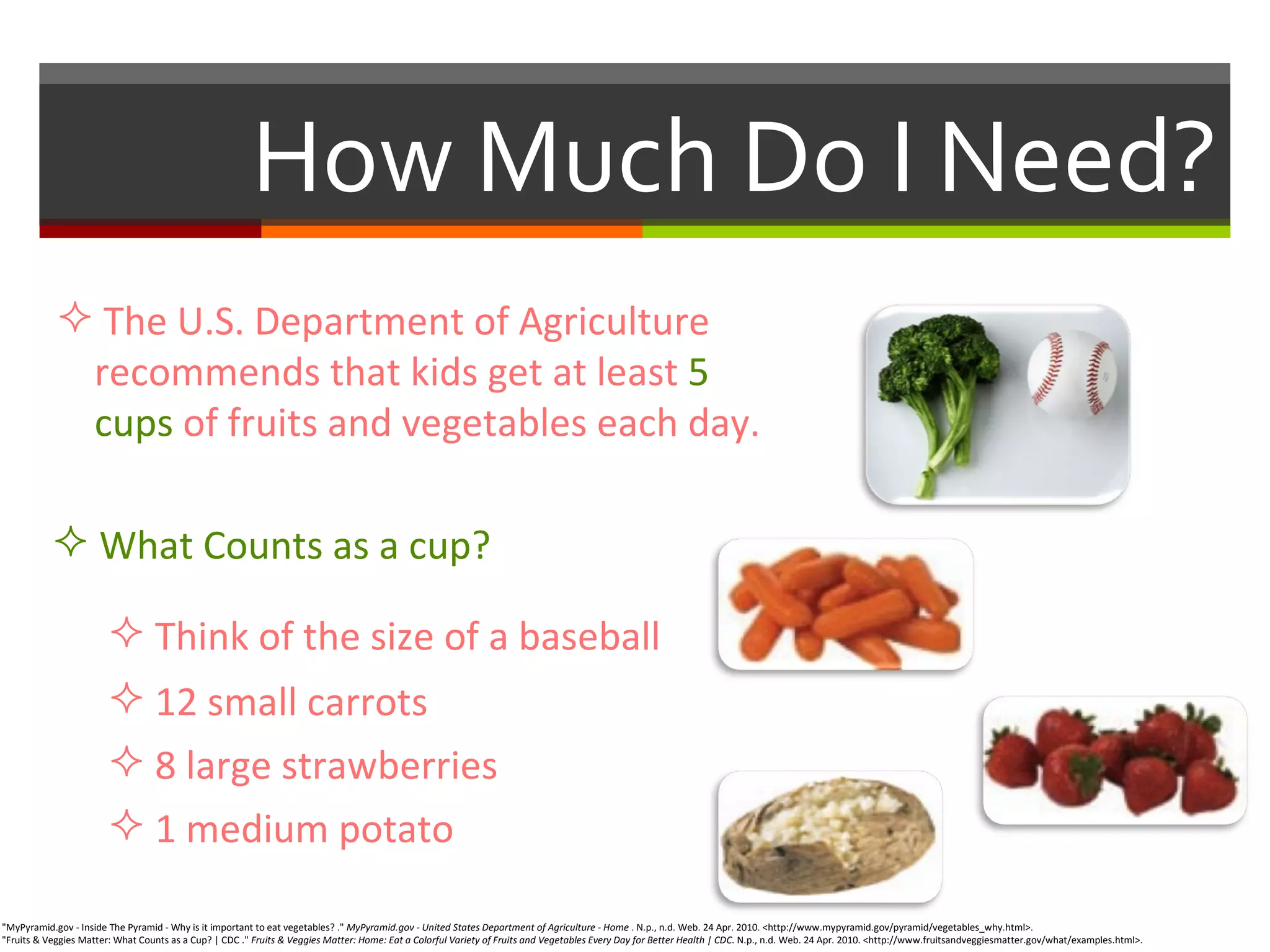 How Much Do I Need? "MyPyramid.gov - Inside The Pyramid - Why is it important to eat vegetables? ."  MyPyramid.gov - United States Department of Agriculture - Home  . N.p., n.d. Web. 24 Apr. 2010. <http://www.mypyramid.gov/pyramid/vegetables_why.html>.  "Fruits & Veggies Matter: What Counts as a Cup? | CDC ."  Fruits & Veggies Matter: Home: Eat a Colorful Variety of Fruits and Vegetables Every Day for Better Health | CDC . N.p., n.d. Web. 24 Apr. 2010. <http://www.fruitsandveggiesmatter.gov/what/examples.html>.  The U.S. Department of Agriculture    recommends that kids get at least  5    cups  of fruits and vegetables each day. What Counts as a cup? Think of the size of a baseball 12 small carrots 8 large strawberries 1 medium potato  
