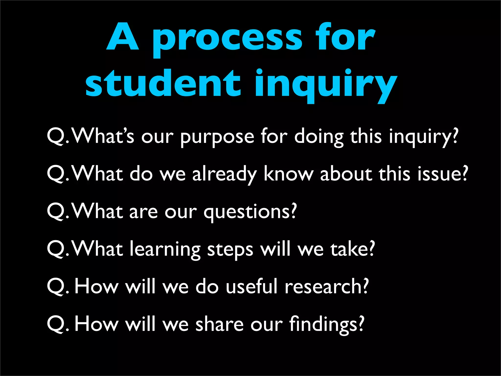 A process for
    student inquiry
Q. What’s our purpose for doing this inquiry?
Q. What do we already know about this issue?
Q. What are our questions?
Q. What learning steps will we take?
Q. How will we do useful research?
Q. How will we share our ﬁndings?
 