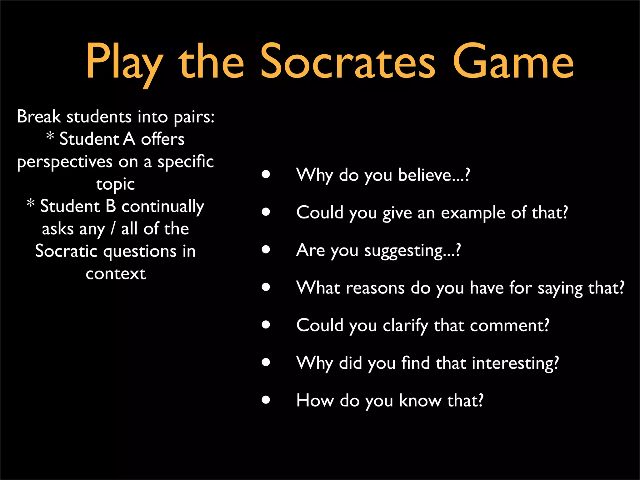 Play the Socrates Game
Break students into pairs:
    * Student A offers
perspectives on a speciﬁc
          topic              •   Why do you believe...?
 * Student B continually
   asks any / all of the
                             •   Could you give an example of that?

  Socratic questions in      •   Are you suggesting...?
         context
                             •   What reasons do you have for saying that?

                             •   Could you clarify that comment?

                             •   Why did you ﬁnd that interesting?

                             •   How do you know that?
 