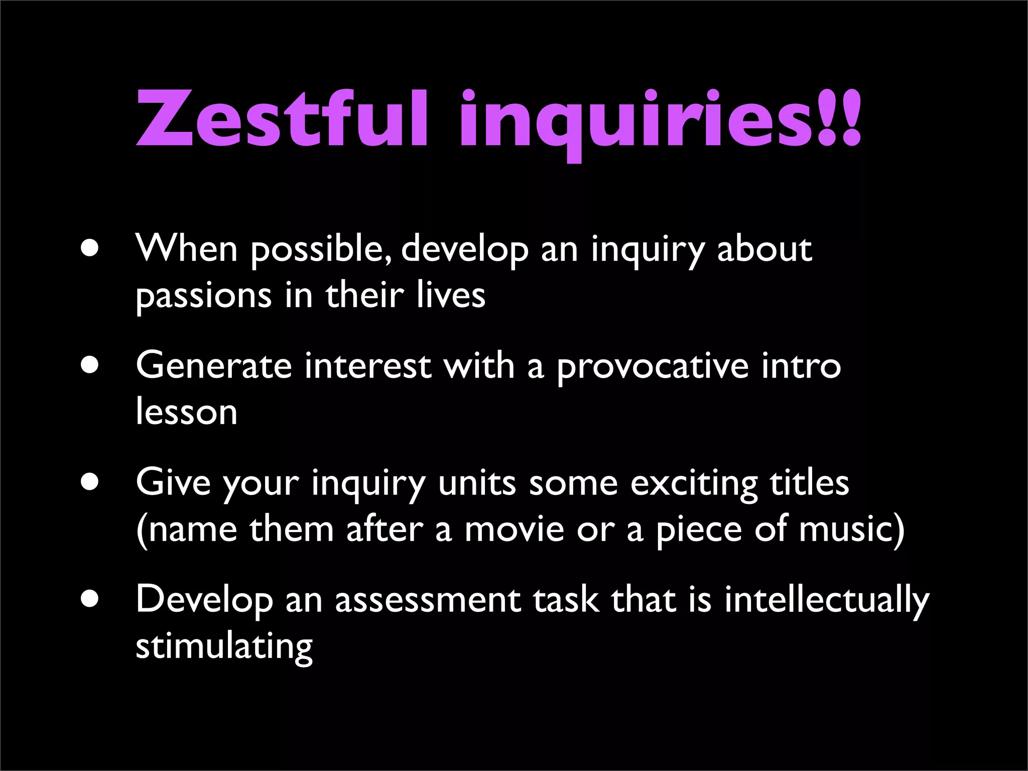 Zestful inquiries!!
•   When possible, develop an inquiry about
    passions in their lives
•   Generate interest with a provocative intro
    lesson
•   Give your inquiry units some exciting titles
    (name them after a movie or a piece of music)
•   Develop an assessment task that is intellectually
    stimulating
 