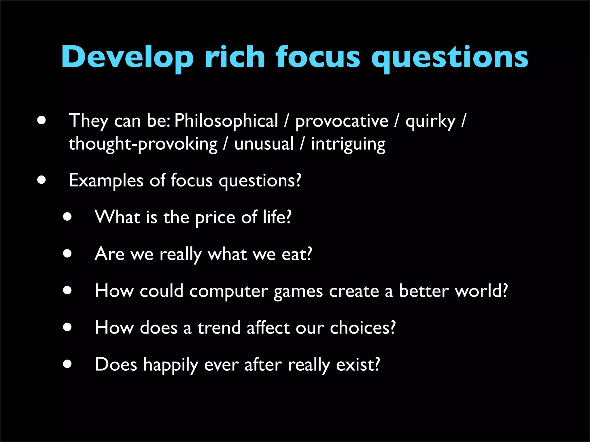 Develop rich focus questions
•   They can be: Philosophical / provocative / quirky /
    thought-provoking / unusual / intriguing

•   Examples of focus questions?

    •   What is the price of life?

    •   Are we really what we eat?

    •   How could computer games create a better world?

    •   How does a trend affect our choices?

    •   Does happily ever after really exist?
 