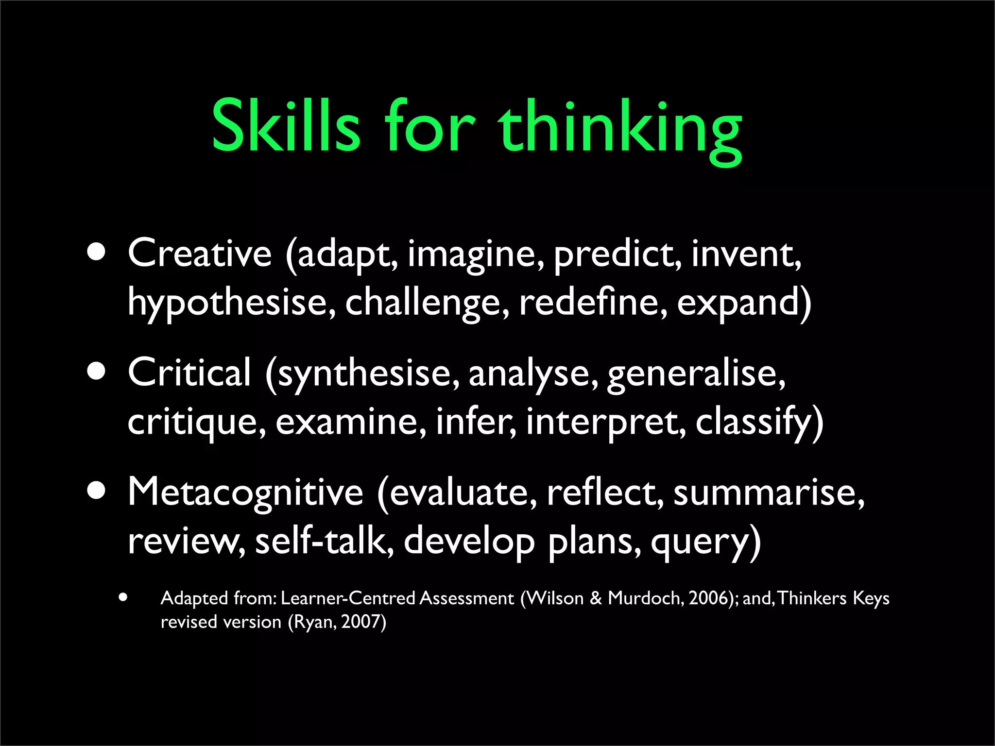 Skills for thinking
• Creative (adapt, imagine, predict, invent,
  hypothesise, challenge, redeﬁne, expand)
• Critical (synthesise, analyse, generalise,
  critique, examine, infer, interpret, classify)
• Metacognitive (evaluate, reﬂect, summarise,
  review, self-talk, develop plans, query)
  •   Adapted from: Learner-Centred Assessment (Wilson & Murdoch, 2006); and, Thinkers Keys
      revised version (Ryan, 2007)
 