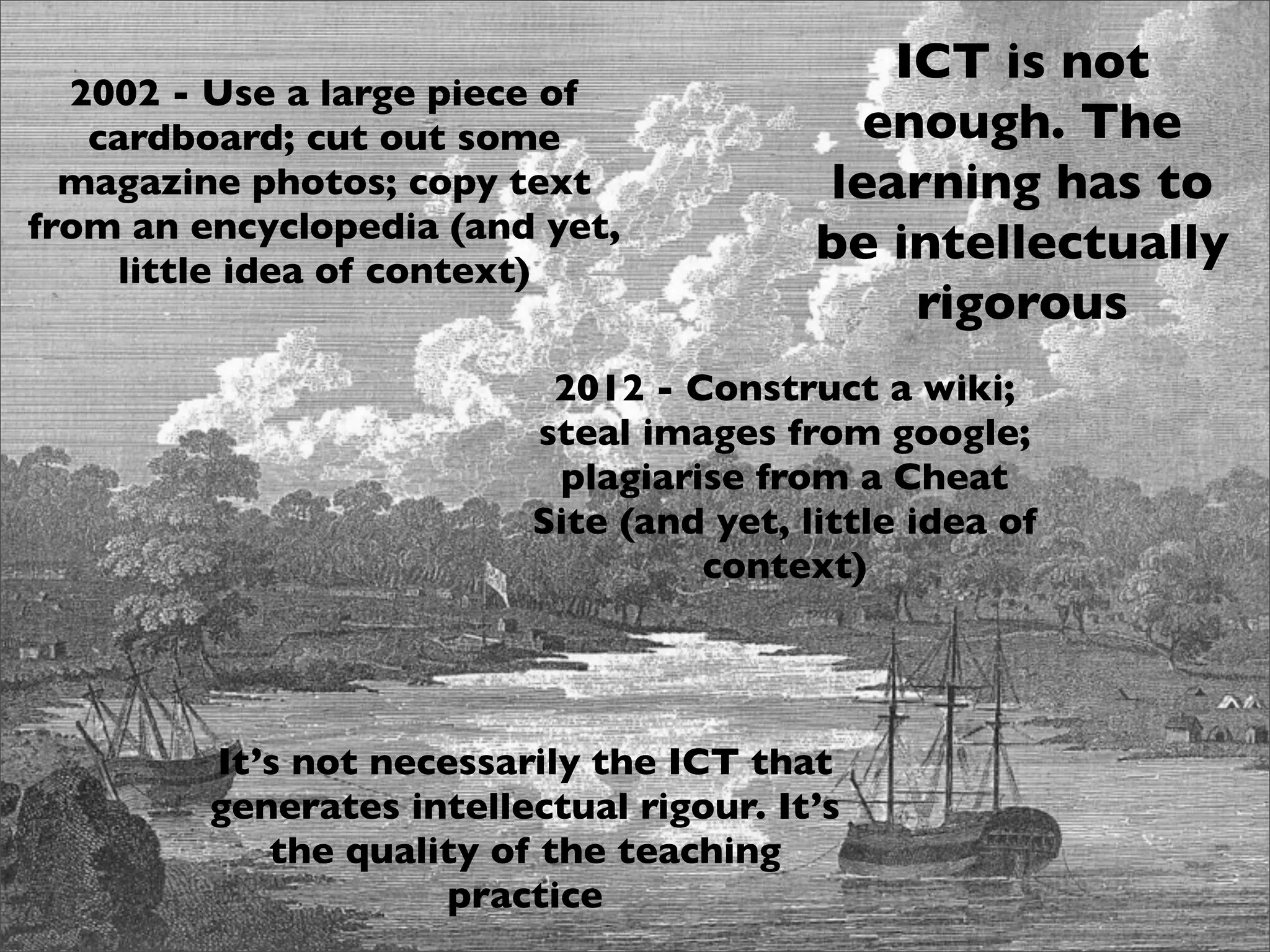 ICT is not
  2002 - Use a large piece of
   cardboard; cut out some                  enough. The
  magazine photos; copy text              learning has to
from an encyclopedia (and yet,
    little idea of context)
                                          be intellectually
                                              rigorous
                           2012 - Construct a wiki;
                          steal images from google;
                           plagiarise from a Cheat
                          Site (and yet, little idea of
                                   context)




         It’s not necessarily the ICT that
         generates intellectual rigour. It’s
            the quality of the teaching
                      practice
 