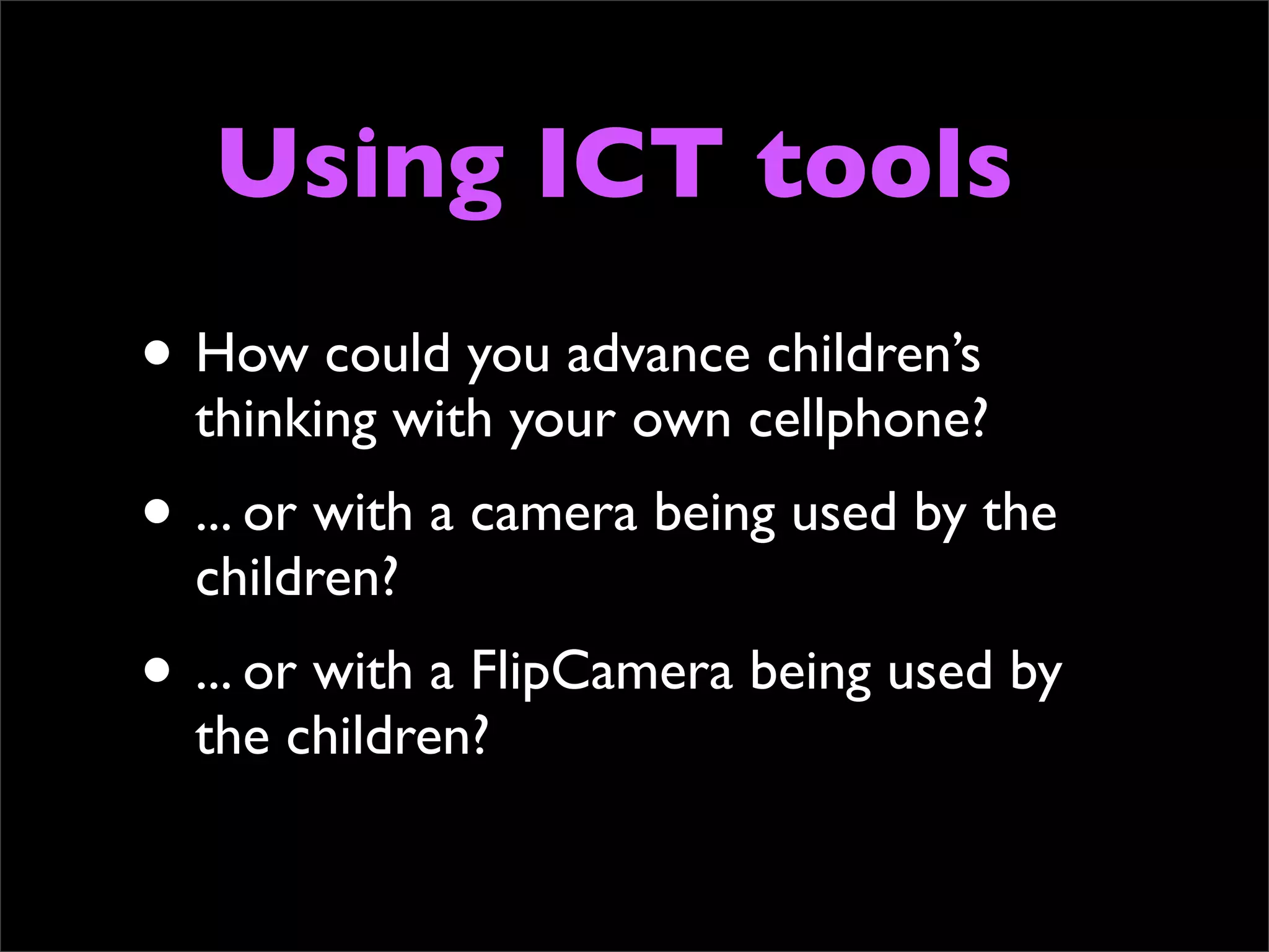 Using ICT tools
• How could you advance children’s
  thinking with your own cellphone?
• ... or with a camera being used by the
  children?
• ... or with a FlipCamera being used by
  the children?
 