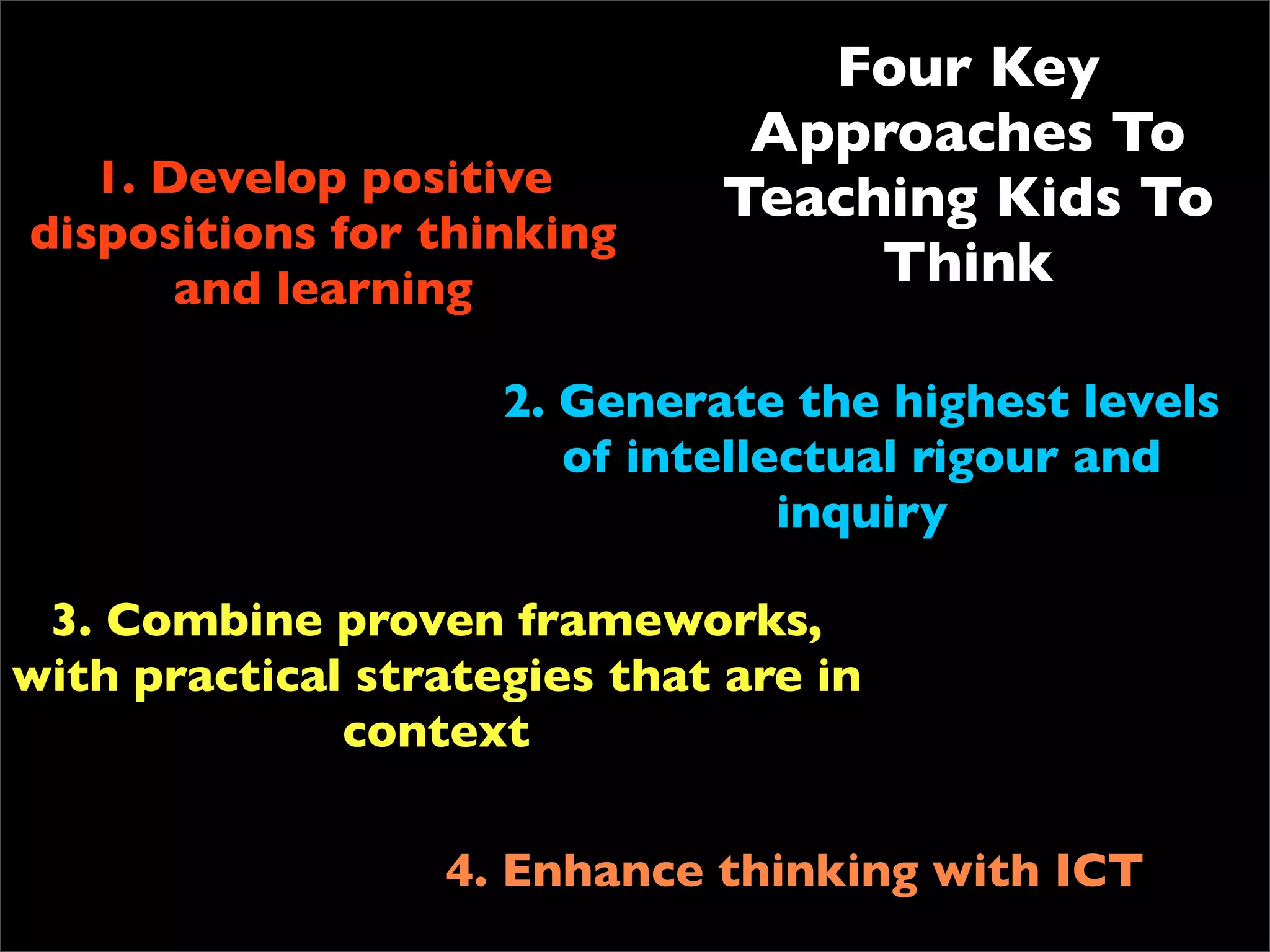 Four Key
                               Approaches To
   1. Develop positive        Teaching Kids To
dispositions for thinking
       and learning                Think

                     2. Generate the highest levels
                        of intellectual rigour and
                                  inquiry

 3. Combine proven frameworks,
with practical strategies that are in
              context

                  4. Enhance thinking with ICT
 