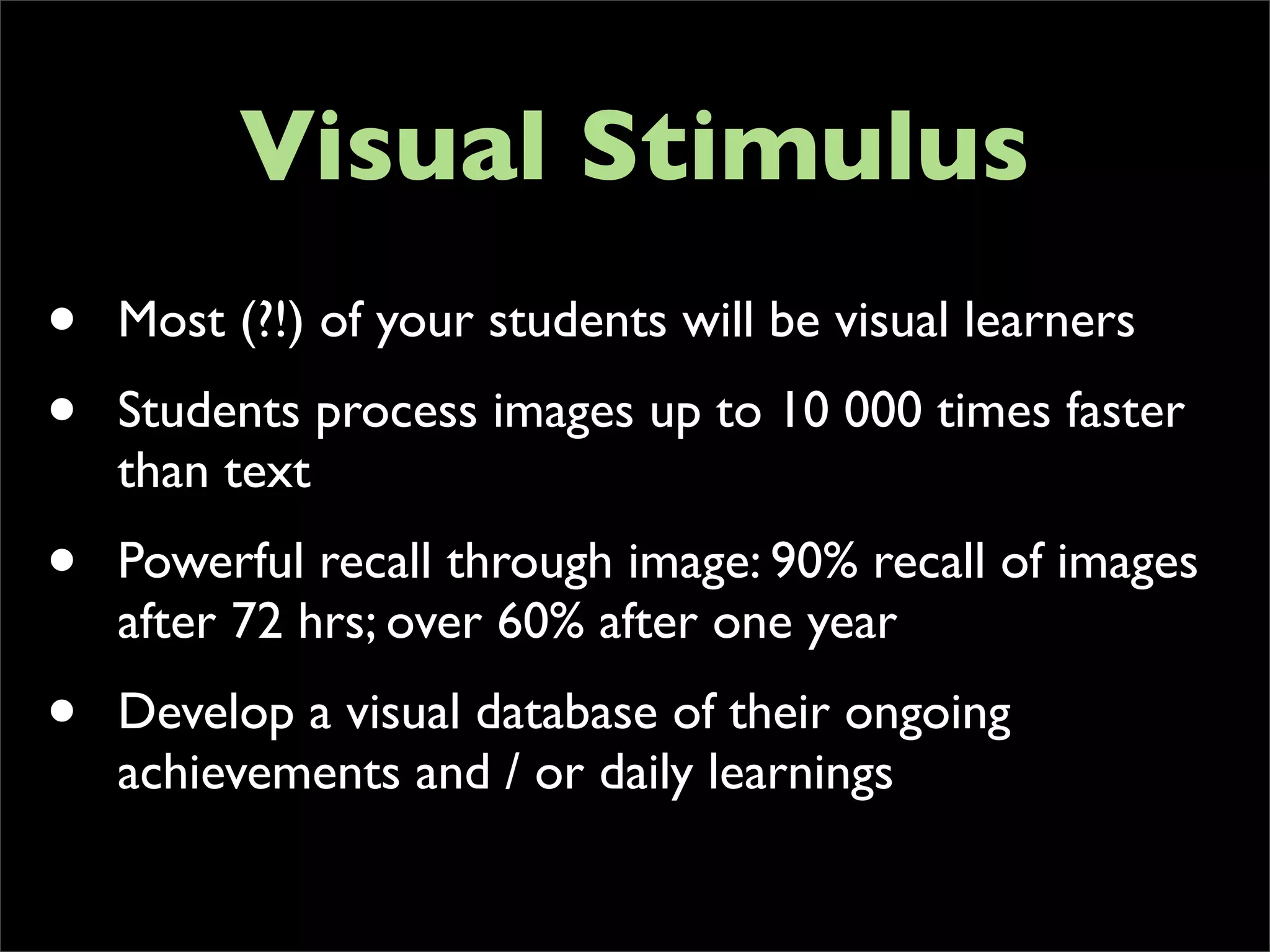 Visual Stimulus
•   Most (?!) of your students will be visual learners
•   Students process images up to 10 000 times faster
    than text
•   Powerful recall through image: 90% recall of images
    after 72 hrs; over 60% after one year
•   Develop a visual database of their ongoing
    achievements and / or daily learnings
 