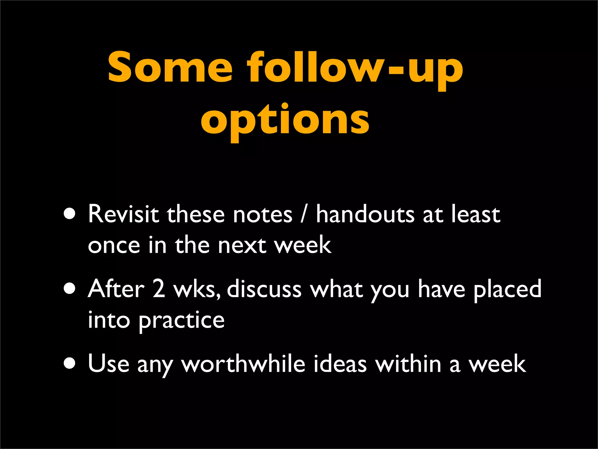 Some follow-up
       options

• Revisit these notes / handouts at least
  once in the next week
• After 2 wks, discuss what you have placed
  into practice
• Use any worthwhile ideas within a week
 