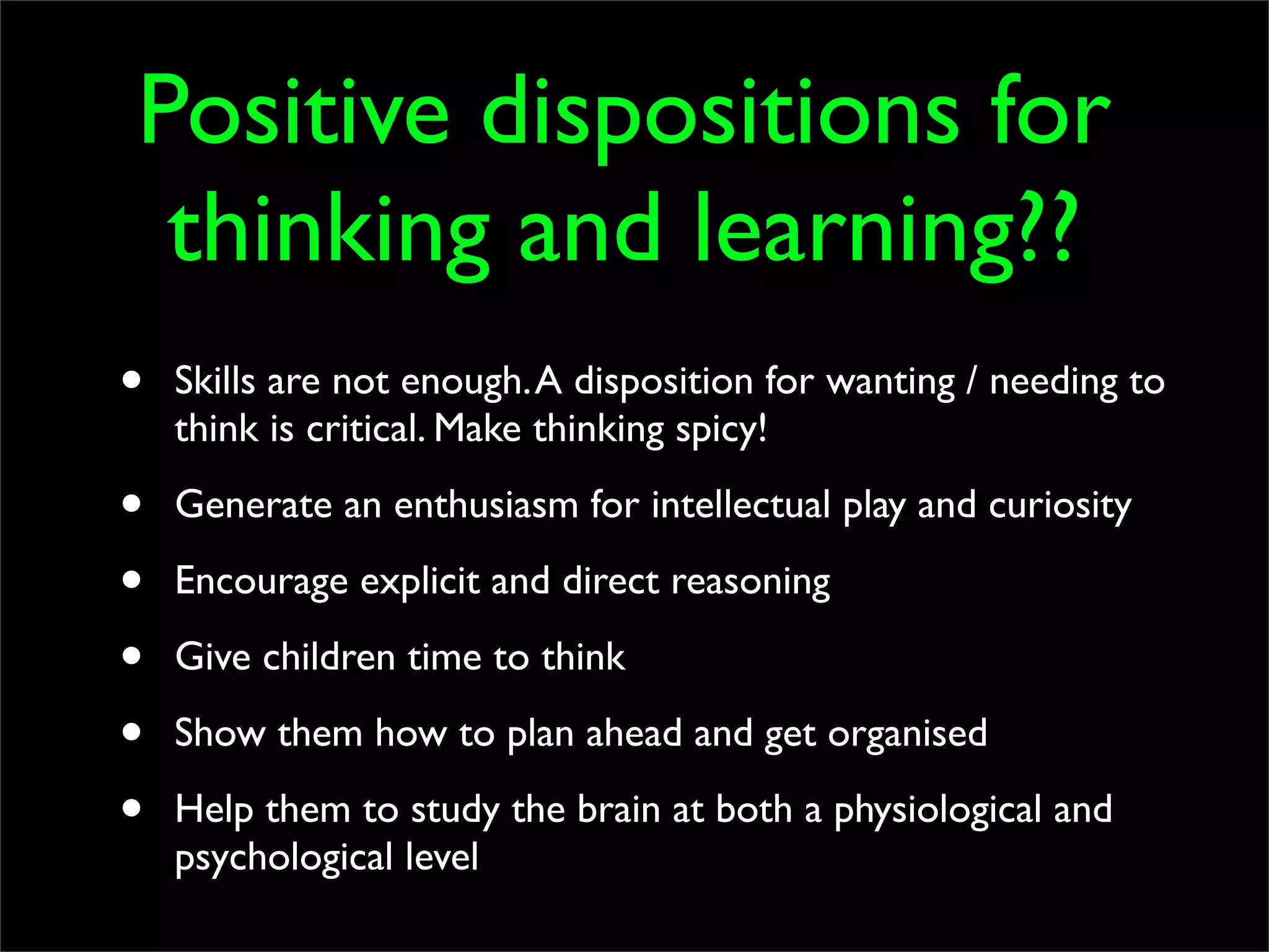 Positive dispositions for
 thinking and learning??
•   Skills are not enough. A disposition for wanting / needing to
    think is critical. Make thinking spicy!

•   Generate an enthusiasm for intellectual play and curiosity

•   Encourage explicit and direct reasoning

•   Give children time to think

•   Show them how to plan ahead and get organised

•   Help them to study the brain at both a physiological and
    psychological level
 