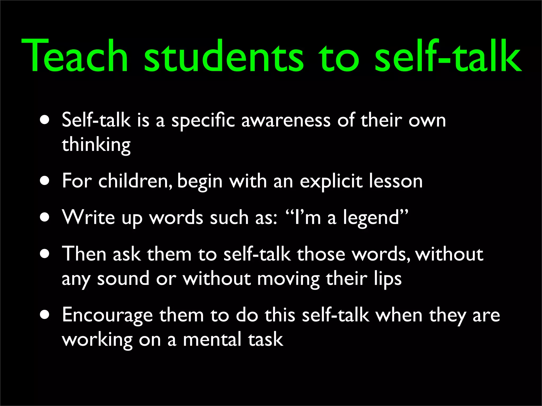 Teach students to self-talk
• Self-talk is a speciﬁc awareness of their own
  thinking
• For children, begin with an explicit lesson
• Write up words such as: “I’m a legend”
• Then ask them to self-talk those words, without
  any sound or without moving their lips
• Encourage them to do this self-talk when they are
  working on a mental task
 