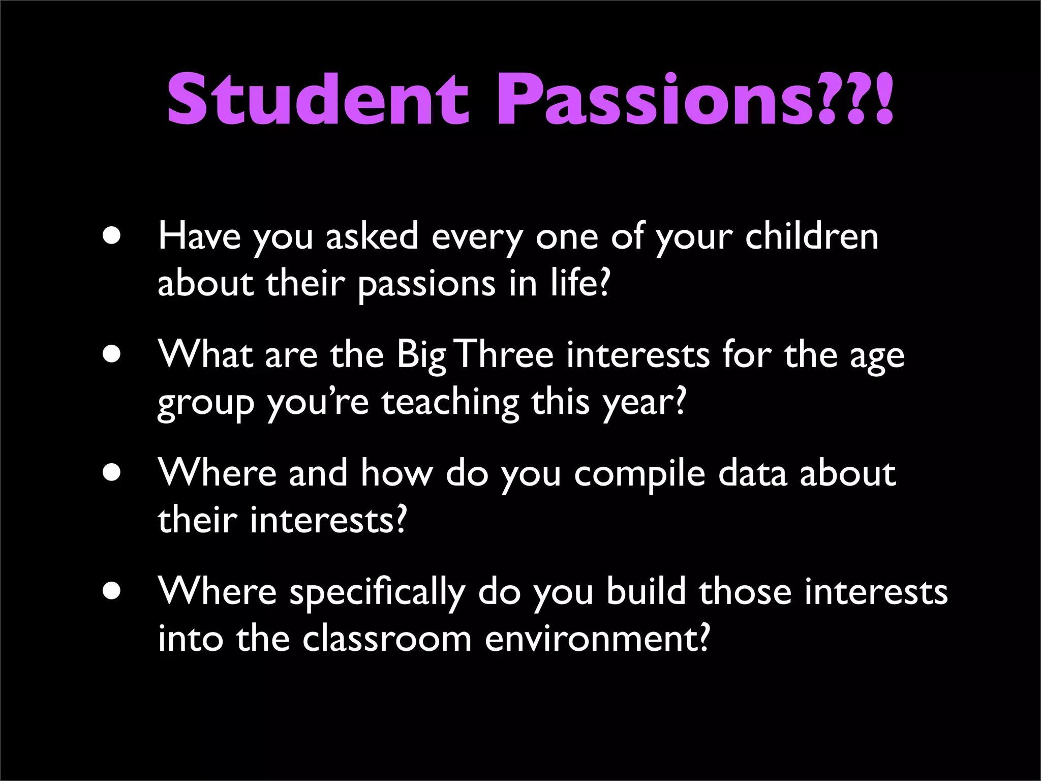 Student Passions??!
•   Have you asked every one of your children
    about their passions in life?
•   What are the Big Three interests for the age
    group you’re teaching this year?
•   Where and how do you compile data about
    their interests?
•   Where speciﬁcally do you build those interests
    into the classroom environment?
 