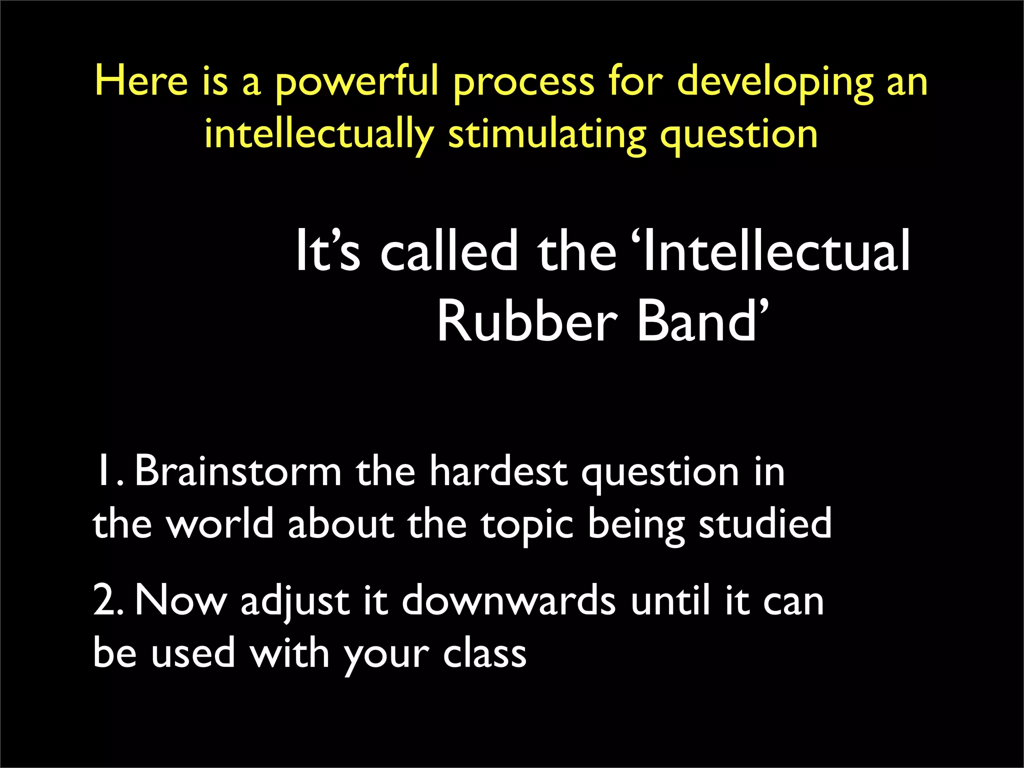 Here is a powerful process for developing an
     intellectually stimulating question

          It’s called the ‘Intellectual
                 Rubber Band’

1. Brainstorm the hardest question in
the world about the topic being studied
2. Now adjust it downwards until it can
be used with your class
 