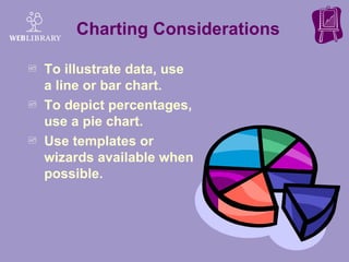 Charting Considerations To illustrate data, use a line or bar chart. To depict percentages, use a pie chart. Use templates or wizards available when possible.  