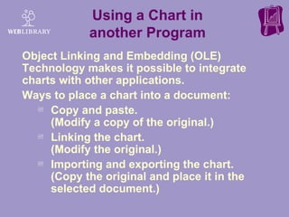 Using a Chart in another Program Object Linking and Embedding (OLE) Technology makes it possible to integrate charts with other applications. Ways to place a chart into a document:  Copy and paste.  (Modify a copy of the original.) Linking the chart.  (Modify the original.) Importing and exporting the chart. (Copy the original and place it in the selected document.) 