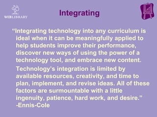 Integrating “Integrating technology into any curriculum is ideal when it can be meaningfully applied to help students improve their performance, discover new ways of using the power of a technology tool, and embrace new content.  Technology’s integration is limited by available resources, creativity, and time to plan, implement, and revise ideas. All of these factors are surmountable with a little ingenuity, patience, hard work, and desire.”  -Ennis-Cole 