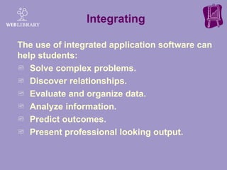 The use of integrated application software can help students: Solve complex problems. Discover relationships. Evaluate and organize data. Analyze information. Predict outcomes. Present professional looking output. Integrating 
