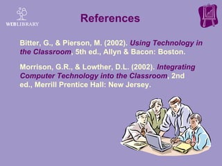References  Bitter, G., & Pierson, M. (2002).  Using Technology in the Classroom , 5th ed., Allyn & Bacon: Boston.  Morrison, G.R., & Lowther, D.L. (2002).  Integrating Computer Technology into the Classroom , 2nd ed., Merrill Prentice Hall: New Jersey. 