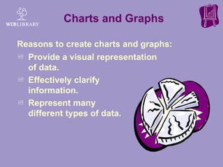 Charts and Graphs Provide a visual representation of data. Effectively clarify  information. Represent many  different types of data. Reasons to create charts and graphs:  