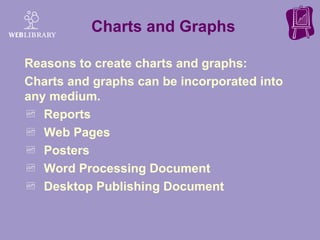 Charts and Graphs Reasons to create charts and graphs:  Charts and graphs can be incorporated into any medium. Reports Web Pages Posters Word Processing Document Desktop Publishing Document 