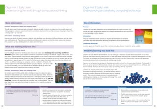 22 23
Outcome: Benchmarks:
I can explore computational thinking processes involved in a
variety of everyday tasks and can identify patterns in objects
or information.
TCH 0-13a
• Identifies and sequences the main steps in an everyday
task to create instructions / an algorithm, for example,
washing hands
• Classifies objects and groups them into simple categories
(links to MNU 0-20a, MNU 0-20b, MNU 0-20c), for
example, groups toy bricks according to colour
• Identifies patterns, similarities and differences in objects
or information such as colour, size and temperature and
simple relationships between them (links to MNU 0-13a)
More information:
Process - sequences of steps and changing states
Through awareness of everyday tasks and objects, learners are able to identify the beginning, intermediate steps, and
ending stages of a process. Learners will start to understand cause and effect as they see steps changing an object from
a starting state to an end state.
Information - Classifying objects
Learners can identify the basic features of objects, and classifying them according to different attributes such as colour,
size, and temperature. They can spot similarities and differences in objects and identify simple relationships between
them. Learners can also identify patterns in objects and information.
What this learning may look like:
Information - Classifying objects
Learners will gain experience identifying basic features of objects and classifying them according to different
attributes such as colour or size. Objects can then be compared according to an attribute - bigger, softer, noisier - and
then sorted. A good example of this would be asking learners to sort a pile of Lego into an order they choose, perhaps
tidying it into a organiser storage, drawers or bags. Will learners choose to organise by colour or size and what will their
exceptions and special cases be? It is useful for the learners to realise that objects have more than one attribute and
so there are different valid ways to categorise and sort a collection of objects. Ask
learners to think about the relationship between groups of objects, such as the order
you sort the classified group. For example do the Adventure books go next to the
Science Fiction books or the Action story books on the shelf?
Process - sequences of steps and changing states
As learners experiment they will be able to identify and sequence steps that give a
desired end state. Marble runs or domino runs are great examples of this, where the
change of state is both obvious to see and fun too! There are a number of videos of
amazing Rube Goldberg machines too, such as the music video for OK Go This Too
Shall Pass. Learners can experiment with changing state in different ways. They can
pour water down drain pipes then change the direction of the water by moving the
drain pipes.
Organiser 1 Early Level
Understanding the world through computational thinking
Organiser 2 Early Level
Understanding and analysing computing technology
Outcome: Benchmarks:
I understand that sequences of instructions are
used to control computing technology.
TCH 0-14a
I can experiment with and identify uses of a range of
computing technology in the world around me.
TCH 0-14b
• Demonstrates an understanding of how symbols can
represent process and information
• Predicts what a device or person will do when presented
with a sequence of instructions for example, arrows
drawn on paper
• Identifies computing devices in the world (including those
hidden in appliances and objects such as automatic
doors)
More information:
Process:
Learners can read and understand various representations of simple processes (e.g
picture cards with arrows) when reading from different representations such as blocks in
a visual language or a flow diagram.
Information:
They can understand simple pictorial, or physical representations of real-world
information and make deductions about the real world from such representations.
Computing technology:
Learners appreciate the world around them contains computing devices that perform useful activities.
What this learning may look like:
Learners can use different representations, such as looking at a sequence of cards with arrows printed out on them.
They can then predict what toy robot would do if it was given those instructions with a particular starting point on a map.
This could be simulated with a person playing the role of a robot if you don’t have a robot. Learners can appreciate
pictorial instructions, such as instructions for building Lego models.
Learners can understand simple ways of displaying information and use this to reason about the world. For example, if
there are jars to represent different primary colours, each class member puts a coloured bead into one of the jars, and
learners identify which was the most popular colour by observing which jar was fullest.
Learners are explicitly introduced to an everyday object with
embedded computing technology - for example learning about an
automatic door and exploring how the sensors work by sneaking
up to it. They can pick between pictures of everyday objects,
identifying those making use of computing technology. They could
also do this on school excursions.
 