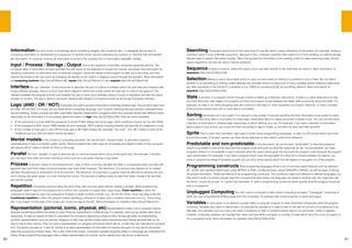 60 61
Information Any kind of fact or knowledge about something tangible, like a physical item, or intangible, like an idea. In
computing information is represented by a sequence of symbols which can be understood by a person or machine that will interpret
the information. In computer memory all information is stored in the simplest form of information possible, binary.
Input / Process / Storage / Output This is the sequence of activities computers generally perform. The
computer takes in information as input (perhaps the user types on the keyboard or moves the mouse), processes that information by
following a sequence of instructions from a computer program, stores the results of the program for later (on a hard disk) and then
outputs the results to the user (such as changing the display on the screen or playing a sound through the speaker). More information
on computing systems (http://bit.ly/CSScot148), inputs (http://bit.ly/CSScot141) and outputs (http://bit.ly/CSScot142)
Interface We use “interface” in this document to describe the part of a piece of software which the user sees and interacts with.
In any software package, there is a lot of code which happens behind the scenes which the user has no need to be aware of. The
interface between the program and the user enables the user to enter input (perhaps using a mouse or keyboard) and see the output
(usually on screen). The way in which a computer interacts with people is sometimes known as its Human-Computer Interface.
Logic (AND / OR / NOT) Computers are built to process instructions containing boolean logic. Key words to learn here
are AND, OR and NOT. Of course, we use these words in everyday language, but it is worth checking that your learners understand their
precise meaning. These concepts are often used within selection statements in programs when the computer should take different action
depending on the information it is processing. More information on logic (http://bit.ly/CSScot150). Here are some examples:
•	 IF the username is correct AND the password is correct THEN display the home page. (both conditions need to be true with AND)
•	 IF the password is NOT correct THEN display an error message. (NOT is about checking whether the opposite of a statement is true)
•	 IF the number of lives gets to zero OR the timer gets to 60 THEN display the message “You lose!”. (For OR, if either or both of the
conditions are true, then the action should be taken.)
Mental models In the context of computing education, we use the term “mental model” to describe a learner’s
understanding of how a computer system works. Novice programmers often have an incomplete and flawed model of how a program
will execute which makes it harder for them to find bugs.
Parallel The term “parallel” is used to describe two or more processes which occur at the same time. For example, in Scratch
you can have more than one script running at a time such as a cat sprite chasing a dog sprite.
Process A dynamic series of connected actions, many of them occurring one after the other in a sequential order, normally with
apparent start and finish states (some processes may never finish however.) The behaviour of a process may depend on its context
perhaps through input or observation of its environment. The behaviour of a process in a game might be affected by sensing the race
car is driving over green grass, or a user clicking the mouse. The process of getting ready for play time might change if we see dark
rain clouds outside.
Repetition Computers excel at doing the same thing over and over again without making a mistake. Most programming
languages make it easy for the programmer to instruct the computer to repeat tasks using loops. Fixed repetition is when the
computer is instructed to carry out a sequence of steps a certain number of times, e.g. “do this ten times: move one step to the left”.
Conditional repetition is when the program keeps repeating a sequence of steps until a condition becomes true e.g. “keep doing
this: if you haven’t hit the side of the screen yet, move one step to the left”. More information on repetition (http://bit.ly/CSScot151)
Representation (pictorial, iconic, physical, etc)Representations matter a lot in computer science,
because sometimes problems are easier to solve if they are represented in a different way. For example, when young children learn about
sequences, it might be easiest for them to understand the concept by interacting a physical robot. As they get better at understanding
symbolic representations (such as pictures, diagrams or text), they can then reason about sequences more fluently because they do not
have to rely on their memory. They can read a representation of a program and predict what it will do, or write their own instructions in pictorial
form. Computers process on 1s and 0s, but this is an awful representation of information for humans because it is very hard to remember
what long sequences of binary mean. This is why, behind the scenes, computers translate programs written in a language we understand into
binary. Visual programming languages have a clearer representation for novices, but for experts they may be too cumbersome.
Searching Computers spend a lot of time searching for specific items in large collections of information (for example, finding a
customer name in a list of 80,000 customers). Because of this, computer scientists have spent a lot of time working out mathematically
efficient ways to search information quickly. Often this requires the information to be carefully sorted to make searching easily. Simple
search algorithms can also be used in real life problems.
Sequence A series of actions, where the actions occur one after another in the order they are listed in. More information on
sequence (http://bit.ly/CSScot152)
Selection Making a choice about what action to carry out next based on testing if a condition is true or false. We can select
whether to do something or nothing, select between two possible actions or select one of many possible actions Selection statements
are often expressed in the format IF a condition is true THEN do something ELSE do something different. More information on
selection (http://bit.ly/CSScot153)
State A process or a program moves through a series of states as it executes instructions. A state is a useful abstraction to help
you think about the main stages of a program and how the program moves between the states without worrying about the detail. For
example, an order in an online shopping web site could be in the state of: order requested, purchased, delivered, or order complete.
Every process should have one or more start or end states.
Sorting Information isn’t very useful if it is stored in a big jumble. Computer scientists like their information to be sorted to make
it easier to find items later or to process it in other ways. Information which is clearly structured is easier to sort. You can sort the same
collection of information in different ways depending on which attribute you use. For example, if you had a collection of information
about pupils in your school, you could sort them according to age or height, or sort them by class and then surname.
Sprite This is a term from animation, also used in some visual programming languages, to refer to a 2D picture which can move
around the screen. In Scratch, sprites can have blocks attached to them which control their behaviour.
Predictable and non-predictable In this document, we use the term “predictable” to describe programs
where it is possible to look at the input and the program code and work out what the output will be. By “non-predictable” we mean
programs where it is not possible to say in advance what the output will be given the input and the program code because the program
uses randomness. For example, if you have a program which uses the equivalent of a dice roll to choose between six options, you
know in advance the range of possible outputs, but you don’t know exactly which one will happen in any given run of the program.
Programming constructs Most programing languages share a set of common useful features such as selection
(IF... ELSE) and repetition (fixed loops using REPEAT or FOR, conditional loops using FOREVER or WHILE), as well as ways of storing
structured information. These are referred to as programming constructs. The constructs might look different in different languages, but
they tend to work in a similar enough way that a programmer who knows one language can adapt to another one. You might also see
the terms “control structures” or “control flow elements” to refer to programming constructs which specify what the program should do
next in a sequence.
Unplugged Computing You don’t need a computer to learn about computing concepts! “Unplugged” computing is
when you use computational thinking away from the computers, for example with physical games or pencil and paper.
Variables A name given to an abstract concept within a computer program to store information temporarily while the program
is running. Variables also exist in mathematics, for example the variable pi is used to refer to the ratio of a circle’s circumference to its
diameter, and variables such as x and y are used in equations to refer to numbers whose value is not yet known. Unlike in algebra,
however, computing variables can change their value over time while a program is running, for example to store the score of a game or
for a countdown timer. More information on variables (http://bit.ly/CSScot154)
 