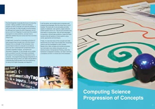 10
The third Organiser is typically the focus of computing
courses - taking a problem or task and writing a
program so that a computer can solve the problem or
carry out the task. It’s often thought to be the exciting
bit (although we’d argue the other Organisers can be
just as much fun!) Organiser 3 covers both the creation
of programs to solve problems, and also how to
determine whether they are correct and how to fix them
if they’re not.
It might seem unusual for a computing curriculum to
have programming included only in the third strand.
However, this is a strength of this framework. How
can we hope to instruct a computer to do what we
want if we don’t understand the fundamental nature
of what its operation involves - processes and
information (Organiser 1)? And equally, we’re unlikely
to be successful if we don’t thoroughly understand
the means of communicating our instructions to the
computer - the programming language (Organiser 2). It
would be like trying to write a car repair manual without
understanding anything about cars and engineering,
nor about the English language and diagrams!
In all the above, we’ve written about computers and
programming languages. But the scope here is much
broader. The same set of core principles and skills
applies to databases, web systems, digital networks,
mobile systems and so on. They all use processes and
information of varying kinds. They all have languages
of instruction. And we take problems or tasks and write
solutions that will operate on these systems using
similar approaches and techniques.
Finally, it is clear that many of the concepts and skills
learned here are of value more broadly than computing
science and are translatable to other contexts.
Modern life is often complex and involves processes
and information even where computers are not
directly involved. Computational Thinking, which this
framework is designed to develop, can help in all kinds
of situations at home, in school and in the workplace.
Computing Science
Progression of Concepts
11
 