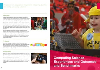 16
Progression of Languages in Organiser 3: Designing, building
and testing computing solutions
Early level:
Learners start to understand how to model behaviour in a robot or a
computer character using a simple sequence of commands. For example,
a floor robot can model the behaviour of moving towards a treasure box
with a series of instructions such as “turn left”, “go forwards” and so on.
More generally, a learner should be able to choose a destination for the
robot, design a sequence of instructions that will cause the robot to move
to that destination and, finally, enter that sequence of instructions and
test whether they achieve the desired effect. If this end state is not a state
that was planned, learners should identify and correct errors in their set of
instructions.
Of course, designing and building computing solutions cannot be
achieved without first understanding both the fundamental nature of step
by step processes (Organiser 1) and the effect on the robot caused by
running each instruction in the sequence (Organiser 2). While all three
of these aspects may be very obvious in simple examples, it is essential
from the beginning to unpick these before the learners progress onto
more complex contexts.
First level:
At this level, languages and systems such as ScratchJr are used to
design programs which fulfil more sophisticated and more abstract tasks
than just movement commands. However, the essence is still using
computing language skills (gained in Organiser 2) to achieve the design
of abstract processes (Organiser 1).
Second level:
At this level, learners should start to understand that there are many ways
of achieving the same outcomes, and that some of these are preferable to
others. They should have encountered this in previous Organisers through
exploring concepts of efficiency and speed.
Learners start to understand the relationship between the meaning of
programming constructs such as conditions and repetition, and the ways
in which these can be used to achieve desired behaviour in a running
program.
Computing Science
Experiences and Outcomes
and Benchmarks 17
 