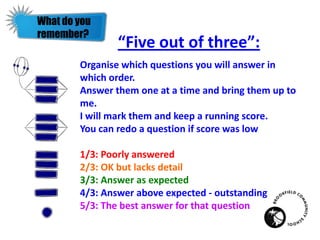 “Five out of three”:
Organise which questions you will answer in
which order.
Answer them one at a time and bring them up to
me.
I will mark them and keep a running score.
You can redo a question if score was low
1/3: Poorly answered
2/3: OK but lacks detail
3/3: Answer as expected
4/3: Answer above expected - outstanding
5/3: The best answer for that question
What do you
remember?
 