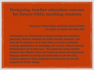 Designing teacher education courses
for future CALL teaching contexts
Organisers: Shona Whyte and Euline Cutrim Schmid  
(co-chairs of Teacher Education SIG)
Technologies are transforming language learning and teaching in
classroom, distance, blended and mobile learning situations, and
seem set to continue to do in ways which are hard to anticipate.
Learning opportunities are expanding, but in many contexts teaching
methodologies fail to keep pace. The symposium brings together
research from Finland, France and Ireland on novice and experienced
language teachers in schools and universities to ask how CALL
teachers respond to these challenges and how they may best be
prepared for further change.
 