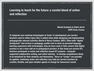 Learning to teach for the future: a careful blend of action
and reﬂection
Muriel Grosbois & Cédric Sarré 
ESPE Paris, France
To integrate ever-evolving technologies to foster L2 development, pre-service
teachers need to reﬂect upon CALL's added value while designing and implementing
pedagogically relevant activities (Bertin & Narcy-Combes, 2007). Often both "digital
immigrants" and novices in pedagogy, unable even to draw on personal language
learning experience with technologies, they do learn early in their careers that digital
practice is not a mere add-on to pedagogical practice. In this study pre-service EFL
teachers participate in action and reﬂection-based ICT projects - computer
supported collaborative writing, and online tutoring - to develop competences likely
to be beneﬁcial for their students and themselves. Since no "recipe" can possibly
be applied, combining action and reﬂection may help pre-service teachers be
creative, ﬂexible, and open-minded: agents of change for tomorrow’s world.
 