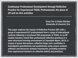 Continuous Professional Development through Reﬂective
Practice for Experienced TESOL Professionals: the place of
off and on-line activities
Fiona Farr & Elaine Riordan 
University of Limerick, Eire
This paper explores the impact of Reﬂective Practice (RP) with a
group of experienced ELT professionals from a range of international
contexts following a structured PhD programme in TESOL. In an RP
module teachers revisit their professional reﬂective practices in a
semi-structured learning environment (cf Zwozdiak-Myers, 2012). A
corpus of group discussions, reﬂective blogs and e-portfolios is
investigated quantitatively and qualitatively using corpus analysis
software and discourse analysis frameworks, providing evidence
from experienced teachers on reﬂective beliefs and practices.
 