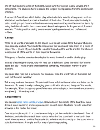 one of your learners) write on the board. Make sure there are at least 3 vowels and 4
consonants. The students have to create the longest word possible from the combination
of letters.
A variant of Countdown which I often play with students is to write a long word, such as
‘elicitation’, on the board and set a time limit of 3 minutes. The students (individually, in
pairs, small groups) have to write down as many words as they can they can be found by
using the letters found in the chosen word. Award extra points for longest word, funniest
word etc. This is great for raising awareness of spelling combinations, prefixes and
suffixes.
4. Bingo
Write 10-20 words or phrases on the board. Best to use lexical items that your students
have recently studied. Your students choose 5 of the words and write them on a piece of
paper. You – or one of your students – randomly read out the words and the first student
to cross out all of the words on their paper is the winner.
This game is fine but can also be adapted to make it more fun and/or challenging.
Instead of reading the words, why not read out a definition. Write the word ‘rich’ on the
board but say ‘This is a word that describes somebody with a lot of money’ to your
learners.
You could also read out a synonym. For example, write the word ‘rich’ on the board but
read out the word ‘wealthy’.
Tell a story and use the words. Students will have to follow the narrative and listen out for
the words. To make it really challenging, you could tell a story and ‘beep out’ the words.
For example, “Even though my grandfather was extremely poor, he married a woman who
was (beep)… When they met,…’
5. Board Races
You can do board races in lots of ways. Draw a line in the middle of the board (or even
divide it into 4 sections) and assign a section to each team. Students have to write their
answers in the part of the board.
One very simple way to do a board race activity is put the students in two lines in front of
the board. A student from each team stands in front of the board with a marker in their
hand. You say a word and the first student to write the word correctly on the board wins a
point for their team. A simple and fun way of practising spelling.
3/6
 