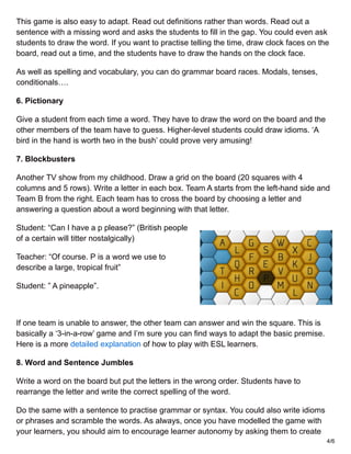 This game is also easy to adapt. Read out definitions rather than words. Read out a
sentence with a missing word and asks the students to fill in the gap. You could even ask
students to draw the word. If you want to practise telling the time, draw clock faces on the
board, read out a time, and the students have to draw the hands on the clock face.
As well as spelling and vocabulary, you can do grammar board races. Modals, tenses,
conditionals….
6. Pictionary
Give a student from each time a word. They have to draw the word on the board and the
other members of the team have to guess. Higher-level students could draw idioms. ‘A
bird in the hand is worth two in the bush’ could prove very amusing!
7. Blockbusters
Another TV show from my childhood. Draw a grid on the board (20 squares with 4
columns and 5 rows). Write a letter in each box. Team A starts from the left-hand side and
Team B from the right. Each team has to cross the board by choosing a letter and
answering a question about a word beginning with that letter.
Student: “Can I have a p please?” (British people
of a certain will titter nostalgically)
Teacher: “Of course. P is a word we use to
describe a large, tropical fruit”
Student: ” A pineapple”.
If one team is unable to answer, the other team can answer and win the square. This is
basically a ‘3-in-a-row’ game and I’m sure you can find ways to adapt the basic premise.
Here is a more detailed explanation of how to play with ESL learners.
8. Word and Sentence Jumbles
Write a word on the board but put the letters in the wrong order. Students have to
rearrange the letter and write the correct spelling of the word.
Do the same with a sentence to practise grammar or syntax. You could also write idioms
or phrases and scramble the words. As always, once you have modelled the game with
your learners, you should aim to encourage learner autonomy by asking them to create
4/6
 
