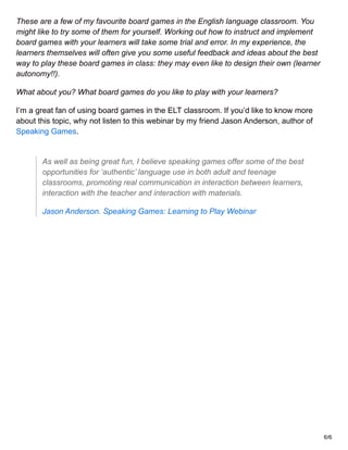 These are a few of my favourite board games in the English language classroom. You
might like to try some of them for yourself. Working out how to instruct and implement
board games with your learners will take some trial and error. In my experience, the
learners themselves will often give you some useful feedback and ideas about the best
way to play these board games in class: they may even like to design their own (learner
autonomy!!).
What about you? What board games do you like to play with your learners?
I’m a great fan of using board games in the ELT classroom. If you’d like to know more
about this topic, why not listen to this webinar by my friend Jason Anderson, author of
Speaking Games.
As well as being great fun, I believe speaking games offer some of the best
opportunities for ‘authentic’ language use in both adult and teenage
classrooms, promoting real communication in interaction between learners,
interaction with the teacher and interaction with materials.
Jason Anderson. Speaking Games: Learning to Play Webinar
6/6
 