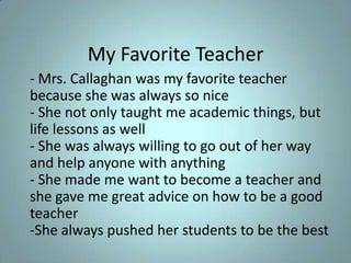 My Favorite Teacher - Mrs. Callaghan was my favorite teacher because she was always so nice- She not only taught me academic things, but life lessons as well - She was always willing to go out of her way and help anyone with anything- She made me want to become a teacher and she gave me great advice on how to be a good teacher-She always pushed her students to be the best 