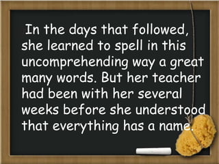 In the days that followed,
she learned to spell in this
uncomprehending way a great
many words. But her teacher
had been with her several
weeks before she understood
that everything has a name.
 