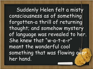 Suddenly Helen felt a misty
consciousness as of something
forgotten-a thrill of returning
thought; and somehow mystery
of language was revealed to her.
She knew that “w-a-t-e-r”
meant the wonderful cool
something that was flowing over
her hand.
 