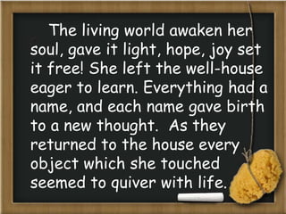 The living world awaken her
soul, gave it light, hope, joy set
it free! She left the well-house
eager to learn. Everything had a
name, and each name gave birth
to a new thought. As they
returned to the house every
object which she touched
seemed to quiver with life.
 
