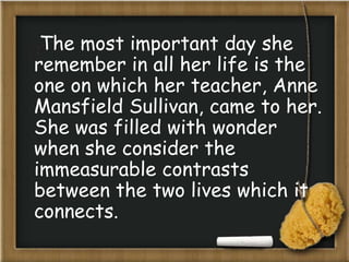 The most important day she
remember in all her life is the
one on which her teacher, Anne
Mansfield Sullivan, came to her.
She was filled with wonder
when she consider the
immeasurable contrasts
between the two lives which it
connects.
 