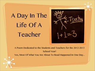 A Day In The
  Life Of A
   Teacher

 A Poem Dedicated to the Students and Teachers for the 2012-2013
                          School Year!
 Yes, Most Of What You Are About To Read Happened In One Day...
 