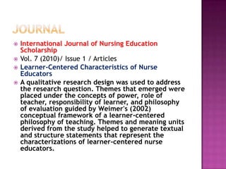  International Journal of Nursing Education
Scholarship
 Vol. 7 (2010)/ Issue 1 / Articles
 Learner-Centered Characteristics of Nurse
Educators
 A qualitative research design was used to address
the research question. Themes that emerged were
placed under the concepts of power, role of
teacher, responsibility of learner, and philosophy
of evaluation guided by Weimer's (2002)
conceptual framework of a learner-centered
philosophy of teaching. Themes and meaning units
derived from the study helped to generate textual
and structure statements that represent the
characterizations of learner-centered nurse
educators.
 