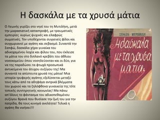 Η δασκάλα με τα χρυσά μάτια
O Λεωνής γυρίζει στο νησί του τη Μυτιλήνη, μετά
την μικρασιατική καταστροφή, με τραυματικές
εμπειρίες κυρίως ψυχικές και ελαφρώς
σωματικές. Τον υποδέχονται συγγενείς φίλοι και
συγχωριανοί με αγάπη και σεβασμό. Συναντά την
Σαπφώ, δασκάλα χήρα γυναίκα του
αδικοχαμένου λοχία και φίλου του, που έκλεισε
τα μάτια του στο διπλανό κρεβάτι του άθλιου
νοσοκομείου όπου νοσηλεύονταν και οι δύο, για
να της παραδώσει τα φτωχά προσωπικά
αντικείμενα του άτυχου συζύγου της! Μα
συναντά τα απίστευτα χρυσά της μάτια! Μια
ιστορία τρυφερής αγάπης εξελίσσεται μεταξύ
τους κάτω από τα αδηφάγα αντρικά βλέμματα
του χωριού και τα ζηλόφθονα γυναικεία της τότε
τοπικής συντηρητικής κοινωνίας! Μα πάνω
απ'όλους το φάντασμα του αδικοπεθαμένου
συζύγου Βρανά που θυσίασε την ζωή του για την
πατρίδα, θα τους κυνηγά ανελέητα! Τελικά η
αγάπη θα νικήσει!!!
 