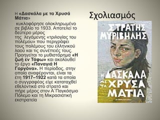 ΣχολιασμόςΗ «Δασκάλα με τα Χρυσά
Μάτια»
κυκλοφόρησε ολοκληρωμένο
σε βιβλίο το 1933. Αποτελεί το
δεύτερο μέρος
της λεγόμενης «τριλογίας του
πολέμου» που περιγράφει
τους πολέμους του ελληνικού
λαού και τις συνέπειές τους.
Προηγείται το μυθιστόρημα «Η
ζωή εν Τάφω» και ακολουθεί
το έργο «Παναγιά Η
Γοργόνα». Η περίοδος, στην
οποία αναφέρονται, είναι τα
έτη 1917–1922 κατά τα οποία
ο συγγραφέας είχε καταταχθεί
εθελοντικά στο στρατό και
πήρε μέρος στον Α΄Παγκόσμιο
Πόλεμο και τη Μικρασιατική
εκστρατεία
 