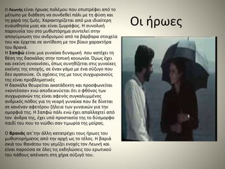 Οι ήρωες
Ο Λεωνής είναι ήρωας πολέμου που επιστρέφει από το
μέτωπο με διάθεση να συνδεθεί πάλι με τη φύση και
τη χαρά της ζωής. Χαρακτηρίζεται από μια ιδιαίτερη
ευαισθησία μιας και είναι ζωγράφος. Η συνολική
παρουσία του στο μυθιστόρημα συντελεί στην
απογύμνωση του ανδρισμού από τα βάρβαρα στοιχεία
του και έρχεται σε αντίθεση με τον βίαιο χαρακτήρα
του Βρανά.
Η Σαπφώ είναι μια γυναίκα δυναμική που κατέχει τη
θέση της δασκάλας στην τοπική κοινωνία. Όμως έχει
και εκείνη συναινέσει, όπως συνηθίζεται στις γυναίκες
εκείνης της εποχής, σε έναν γάμο με ένα σύζυγο που
δεν αγαπούσε. Οι σχέσεις της με τους συγχωριανούς
της είναι προβληματικές
Η δασκάλα θεωρείται ακατάδεκτη και προσφωνείται
«κοντέσσα» ενώ αποδεικνύεται ότι ο φθόνος των
συγχωριανών της είναι αφενός συγκαλυμμένος
ανδρικός πόθος για τη νεαρή γυναίκα που δε δίνεται
σε κανέναν αφετέρου ζήλεια των γυναικών για την
ομορφιά της. Η Σαπφώ πάλι ενώ έχει απαλλαχτεί από
τον άνδρα της, έχει υπό προστασία της το δύσμορφο
παιδί του που το νιώθει σαν τιμωρία της μοίρας.
Ο Βρανάς απ΄την άλλη κατατρέχει τους ήρωες του
μυθιστορήματος από την αρχή ως το τέλος. Η βαριά
σκιά του θανάτου του γεμίζει ενοχές τον Λεωνή και
είναι παρούσα σε όλες τις εκδηλώσεις του ερωτικού
του πάθους απέναντι στη χήρα σύζυγό του.
 