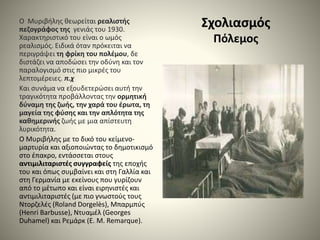 Σχολιασμός
Πόλεμος
Ο Μυριβήλης θεωρείται ρεαλιστής
πεζογράφος της γενιάς του 1930.
Χαρακτηριστικό του είναι ο ωμός
ρεαλισμός. Ειδικά όταν πρόκειται να
περιγράψει τη φρίκη του πολέμου, δε
διστάζει να αποδώσει την οδύνη και τον
παραλογισμό στις πιο μικρές του
λεπτομέρειες. π.χ
Και συνάμα να εξουδετερώσει αυτή την
τραγικότητα προβάλλοντας την ορμητική
δύναμη της ζωής, την χαρά του έρωτα, τη
μαγεία της φύσης και την απλότητα της
καθημερινής ζωής με μια απίστευτη
λυρικότητα.
Ο Μυριβήλης με το δικό του κείμενο-
μαρτυρία και αξιοποιώντας το δημοτικισμό
στο έπακρο, εντάσσεται στους
αντιμιλιταριστές συγγραφείς της εποχής
του και όπως συμβαίνει και στη Γαλλία και
στη Γερμανία με εκείνους που γυρίζουν
από το μέτωπο και είναι ειρηνιστές και
αντιμιλιταριστές (με πιο γνωστούς τους
Ντορζελές (Roland Dorgelès), Μπαρμπύς
(Henri Barbusse), Ντυαμέλ (Georges
Duhamel) και Ρεμάρκ (E. M. Remarque).
 