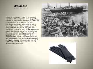 Απώλεια
Το θέμα της απώλειας είναι επίσης
κυρίαρχο στο μυθιστόρημα. Ο Λεωνής
έχει χάσει τη μητέρα του και τον
καλύτερο του φίλο, τον Βρανά, τους
συντρόφους του στον πόλεμο, τη
γαλήνη της ψυχής του. Η Σαπφώ έχει
χάσει τον άνδρα της αλλά κυρίως την
ευτυχία και την αισιοδοξία της. Η
Ελλάδα έχει χάσει τη Μικρά Ασία και
την περηφάνια της και οι πρόσφυγες
της Μικρασίας, την πατρίδα και τις
περιουσίες τους. π.χ
 