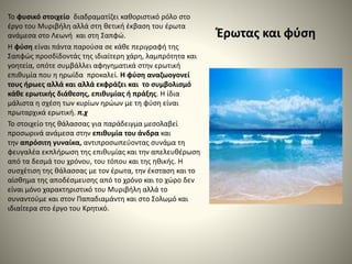 Έρωτας και φύση
Το φυσικό στοιχείο διαδραματίζει καθοριστικό ρόλο στο
έργο του Μυριβήλη αλλά στη θετική έκβαση του έρωτα
ανάμεσα στο Λεωνή και στη Σαπφώ.
Η φύση είναι πάντα παρούσα σε κάθε περιγραφή της
Σαπφώς προσδίδοντάς της ιδιαίτερη χάρη, λαμπρότητα και
γοητεία, οπότε συμβάλλει αφηγηματικά στην ερωτική
επιθυμία που η ηρωίδα προκαλεί. Η φύση αναζωογονεί
τους ήρωες αλλά και αλλά εκφράζει και το συμβολισμό
κάθε ερωτικής διάθεσης, επιθυμίας ή πράξης. Η ίδια
μάλιστα η σχέση των κυρίων ηρώων με τη φύση είναι
πρωταρχικά ερωτική. π.χ
Το στοιχείο της θάλασσας για παράδειγμα μεσολαβεί
προσωρινά ανάμεσα στην επιθυμία του άνδρα και
την απρόσιτη γυναίκα, αντιπροσωπεύοντας συνάμα τη
φευγαλέα εκπλήρωση της επιθυμίας και την απελευθέρωση
από τα δεσμά του χρόνου, του τόπου και της ηθικής. Η
συσχέτιση της θάλασσας με τον έρωτα, την έκσταση και το
αίσθημα της αποδέσμευσης από το χρόνο και το χώρο δεν
είναι μόνο χαρακτηριστικό του Μυριβήλη αλλά το
συναντούμε και στον Παπαδιαμάντη και στο Σολωμό και
ιδιαίτερα στο έργο του Κρητικό.
 