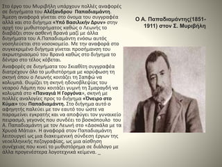 Ο Α. Παπαδιαμάντης(1851-
1911) στον Σ. Μυριβήλη
Στο έργο του Μυριβήλη υπάρχουν πολλές αναφορές
σε διηγήματα του Αλέξανδρου Παπαδιαμάντη.
Άμεση αναφορά γίνεται στο όνομα του συγγραφέα
αλλά και στο διήγημα «Υπό Βασιλικήν Δρυν» στην
αρχή του μυθιστορήματος καθώς ο Λεωνής το
διαβάζει στον ασθενή Βρανά μαζί με άλλα
διηγήματα του Α.Παπαδιαμάντη ενόσω αυτός
νοσηλεύεται στο νοσοκομείο. Με την αναφορά στο
συγκεκριμένο διήγημα γίνεται προσήμανση του
ακρωτηριασμού του Βρανά καθώς στο διήγημα το
δέντρο στο τέλος κόβεται.
Αναφορές σε διηγήματα του Σκιαθίτη συγγραφέα
διατρέχουν όλο το μυθιστόρημα με κορύφωση τη
σκηνή όπου ο Λεωνής κοιτάζει τη Σαπφώ να
κολυμπά. Θυμίζει τη σκηνή ηδονοβλεψίας του
νεαρού Λάμπη που κοιτάζει γυμνή τη Σμαραγδή να
κολυμπά στο «Παναγιά Η Γοργόνα», σκηνή με
πολλές αναλογίες προς το διήγημα «Όνειρο στο
Κύμα» του Παπαδιαμάντη. Στο διήγημα αυτό ο
αφηγητής παλεύει με τον εαυτό του ώστε να
παραμείνει εγκρατής και να αποφύγει τον γυναικείο
πειρασμό, γεγονός που συνδέει το βοσκόπουλο του
Α. Παπαδιαμάντη με τον Λεωνή στο «Δασκάλα με τα
Χρυσά Μάτια». Η αναφορά στον Παπαδιαμάντη
λειτουργεί ως μια διακειμενική σύνδεση έργων της
νεοελληνικής πεζογραφίας, ως μια αίσθηση
συνέχειας που κινεί το μυθιστόρημα σε διάλογο με
άλλα προγενέστερα λογοτεχνικά κείμενα. _
 