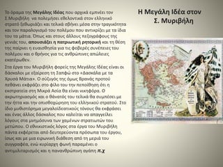 Η Μεγάλη Ιδέα στον
Σ. Μυριβήλη
Το όραμα της Μεγάλης Ιδέας που αρχικά εμπνέει τον
Σ.Μυριβήλη να πολεμήσει εθελοντικά στον ελληνικό
στρατό ξεθωριάζει και τελικά σβήνει μέσα στην τραγικότητα
και τον παραλογισμό του πολέμου που αντικρίζει με τα ίδια
του τα μάτια. Όπως και στους άλλους πεζογράφους της
γενιάς του, απουσιάζει η πατριωτική ρητορική και τη θέση
της παίρνει η ευαισθησία για τις φοβερές συνέπειες του
πολέμου και ο θρήνος για τις ανθρώπινες απώλειες
εκατέρωθεν.
Στα έργα του Μυριβήλη φορείς της Μεγάλης Ιδέας είναι οι
δάσκαλοι με εξαίρεση τη Σαπφώ στο «Δασκάλα με τα
Χρυσά Μάτια». Ο σύζυγός της όμως Βρανάς προτού
πεθάνει εκφράζει στο φίλο του την πεποίθηση ότι η
εκστρατεία στη Μικρά Ασία θα είναι νικηφόρα. Ο
ακρωτηριασμός και ο θάνατός του τελικά θα συμπέσει με
την ήττα και την οπισθοχώρηση του ελληνικού στρατού. Στο
ίδιο μυθιστόρημα μεγαλοϊδεατικούς τόνους θα εκφράσει
και ένας άλλος δάσκαλος που καλείται να απαγγείλει
λόγους στα μνημόσυνα των χαμένων στρατιωτών του
μετώπου. Ο εθνικιστικός λόγος στα έργα του Μυριβήλη
πάντα εκφέρεται από δευτερεύοντα πρόσωπα του έργου,
ίσως και με μια ειρωνική διάθεση από τη μεριά του
συγγραφέα, ενώ κυρίαρχη φωνή παραμένει ο
αντιμιλιταρισμός και η πανανθρώπινη αγάπη π.χ
 