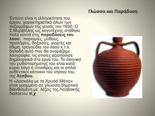 Γλώσσα και Παράδοση
Έντονη είναι η ελληνικότητα του
έργου, χαρακτηριστικό όλων των
πεζογράφων της γενιάς του 1930. Ο
Σ.Μυριβήλης ως λογοτέχνης στάθηκε
πολύ κοντά στις παραδόσεις του
λαού: παροιμίες, μύθους,
προλήψεις, δοξασίες, γιορτές και
έθιμα, τραγούδια του λαού κ.τ.λ.
δηλαδή αυτό που θα ονομάζαμε
λαογραφία, τις οποίες αξιοποίησε
δημιουργικά στα έργα του. Το σκηνικό
του μυθιστορήματος του είναι κατά
κύριο λόγο η ύπαιθρος και οι απλοί
αυθεντικοί κάτοικοι του νησιού του,
της Λέσβου.
Η «Δασκάλα με τα Χρυσά Μάτια»
είναι γραμμένο σε γλώσσα δημοτική
διανθισμένη με λέξεις της Λεσβιακής
διαλέκτου π.χ
 