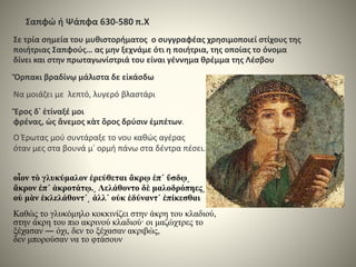 Σαπφώ ή Ψάπφα 630-580 π.Χ
Σε τρία σημεία του μυθιστορήματος ο συγγραφέας χρησιμοποιεί στίχους της
ποιήτριας Σαπφούς… ας μην ξεχνάμε ότι η ποιήτρια, της οποίας το όνομα
δίνει και στην πρωταγωνίστριά του είναι γέννημα θρέμμα της Λέσβου
Ὄρπακι βραδίνῳ μάλιστα δε εἰκάσδω
Να μοιάζει με λεπτό, λυγερό βλαστάρι
Ἔρος δ᾽ ἐτίναξέ μοι
φρένας, ὠς ἄνεμος κὰτ ὄρος δρύσιν ἐμπέτων.
Ο Έρωτας μού συντάραξε το νου καθώς αγέρας
όταν μες στα βουνά μ᾽ ορμή πάνω στα δέντρα πέσει.
οἶον τὸ γλυκύμαλον ἐρεύθεται ἄκρῳ ἐπ΄ ὕσδῳ͵
ἄκρον ἐπ΄ ἀκροτάτῳ.͵ Λελάθοντο δὲ μαλοδρόπηες͵
οὐ μὰν ἐκλελάθοντ΄͵ ἀλλ΄ οὐκ ἐδύναντ΄ ἐπίκεσθαι
Καθώς το γλυκόμηλο κοκκινίζει στην άκρη του κλαδιού,
στην άκρη του πιο ακρινού κλαδιού· οι μαζώχτρες το
ξέχασαν ― όχι, δεν το ξέχασαν ακριβώς,
δεν μπορούσαν να το φτάσουν
 